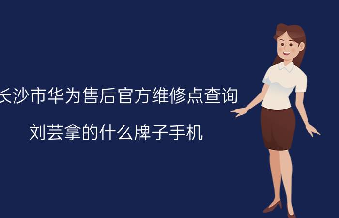 长沙市华为售后官方维修点查询 刘芸拿的什么牌子手机？